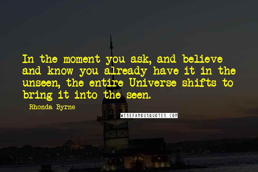 Rhonda Byrne Quotes: In the moment you ask, and believe and know you already have it in the unseen, the entire Universe shifts to bring it into the seen.