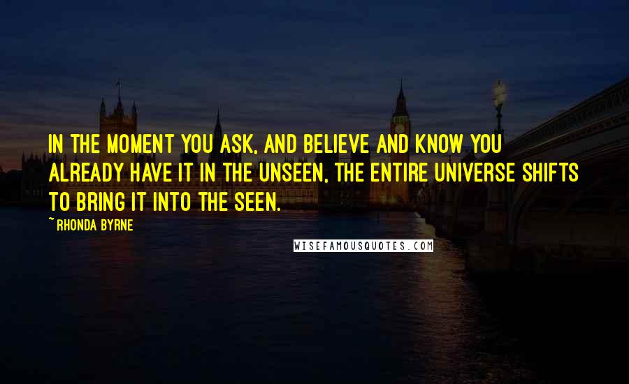 Rhonda Byrne Quotes: In the moment you ask, and believe and know you already have it in the unseen, the entire Universe shifts to bring it into the seen.