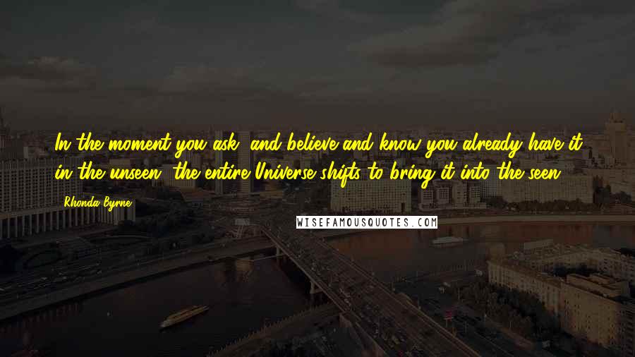 Rhonda Byrne Quotes: In the moment you ask, and believe and know you already have it in the unseen, the entire Universe shifts to bring it into the seen.