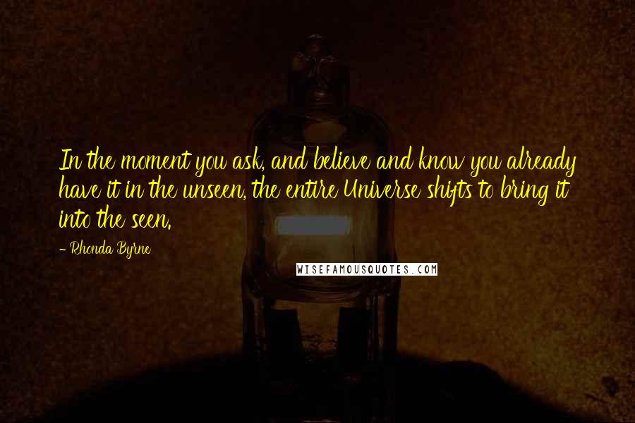 Rhonda Byrne Quotes: In the moment you ask, and believe and know you already have it in the unseen, the entire Universe shifts to bring it into the seen.