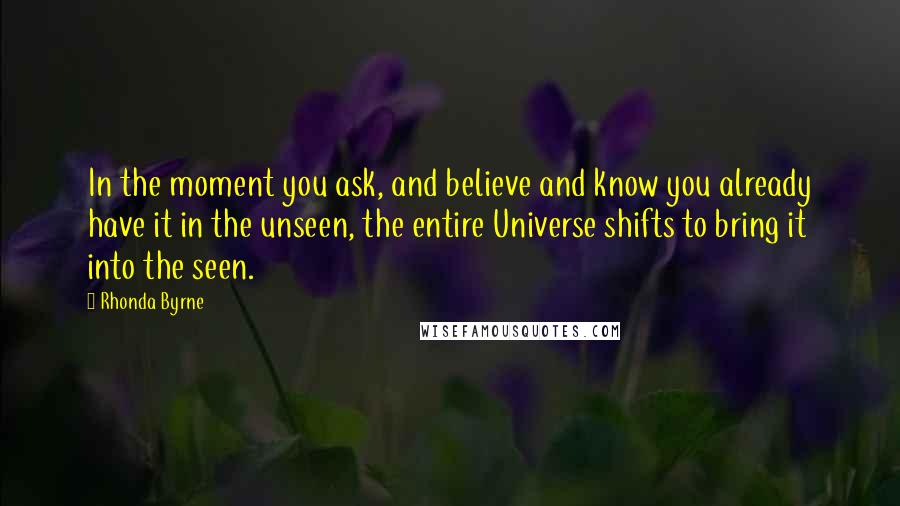 Rhonda Byrne Quotes: In the moment you ask, and believe and know you already have it in the unseen, the entire Universe shifts to bring it into the seen.