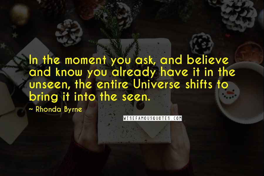 Rhonda Byrne Quotes: In the moment you ask, and believe and know you already have it in the unseen, the entire Universe shifts to bring it into the seen.