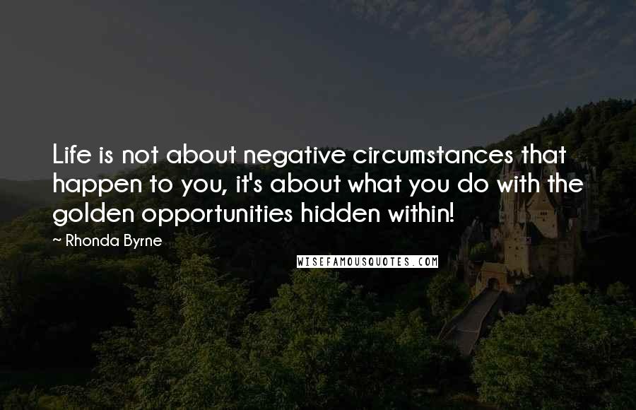 Rhonda Byrne Quotes: Life is not about negative circumstances that happen to you, it's about what you do with the golden opportunities hidden within!