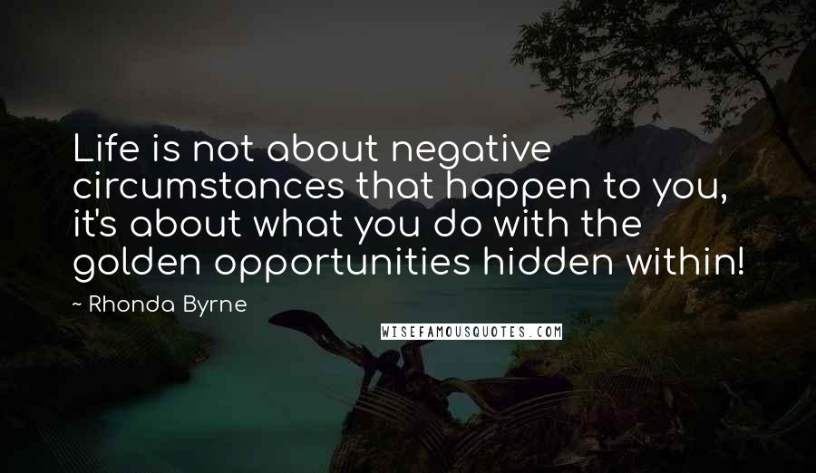 Rhonda Byrne Quotes: Life is not about negative circumstances that happen to you, it's about what you do with the golden opportunities hidden within!