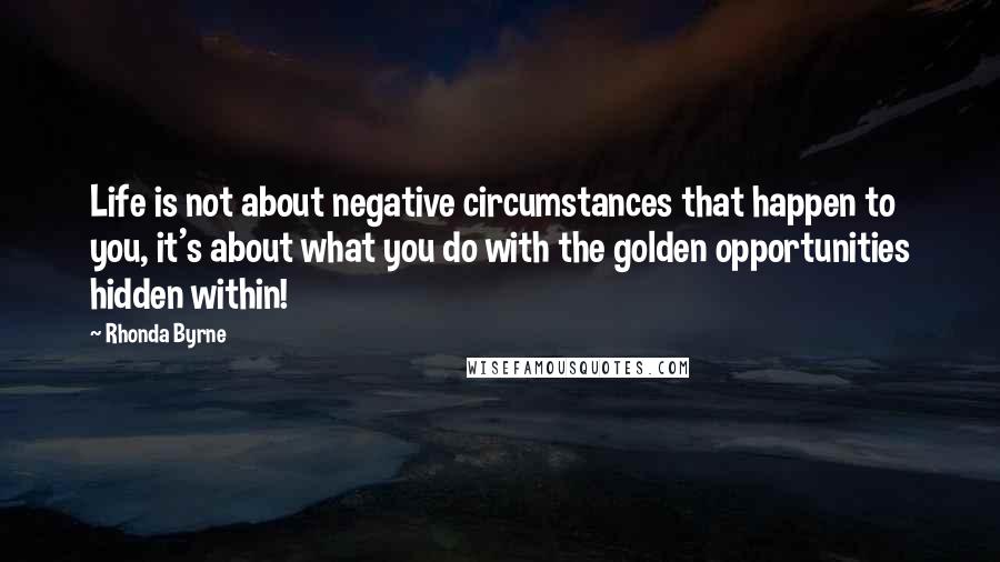 Rhonda Byrne Quotes: Life is not about negative circumstances that happen to you, it's about what you do with the golden opportunities hidden within!