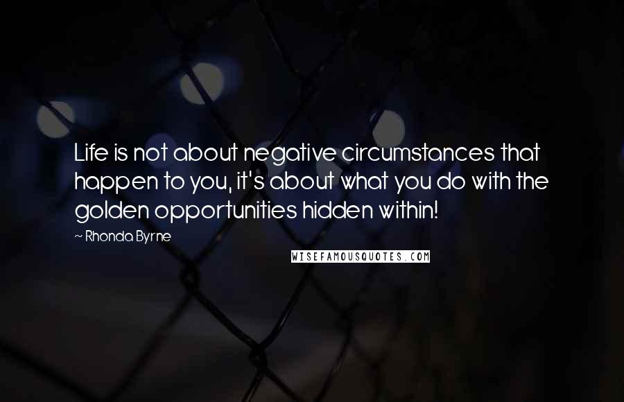 Rhonda Byrne Quotes: Life is not about negative circumstances that happen to you, it's about what you do with the golden opportunities hidden within!