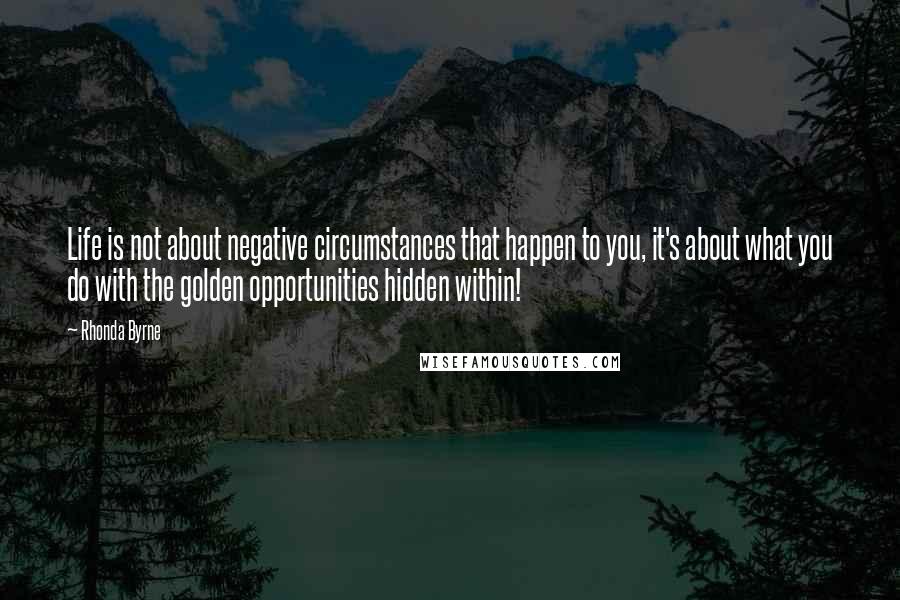 Rhonda Byrne Quotes: Life is not about negative circumstances that happen to you, it's about what you do with the golden opportunities hidden within!