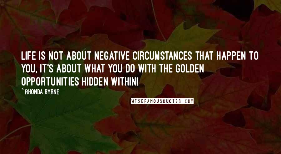 Rhonda Byrne Quotes: Life is not about negative circumstances that happen to you, it's about what you do with the golden opportunities hidden within!