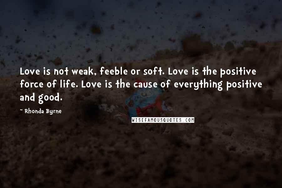 Rhonda Byrne Quotes: Love is not weak, feeble or soft. Love is the positive force of life. Love is the cause of everything positive and good.