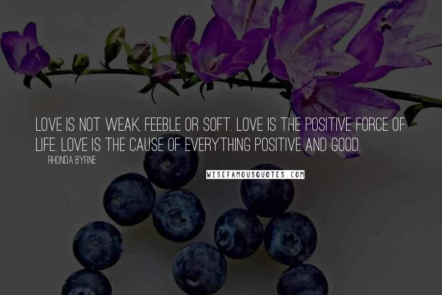 Rhonda Byrne Quotes: Love is not weak, feeble or soft. Love is the positive force of life. Love is the cause of everything positive and good.