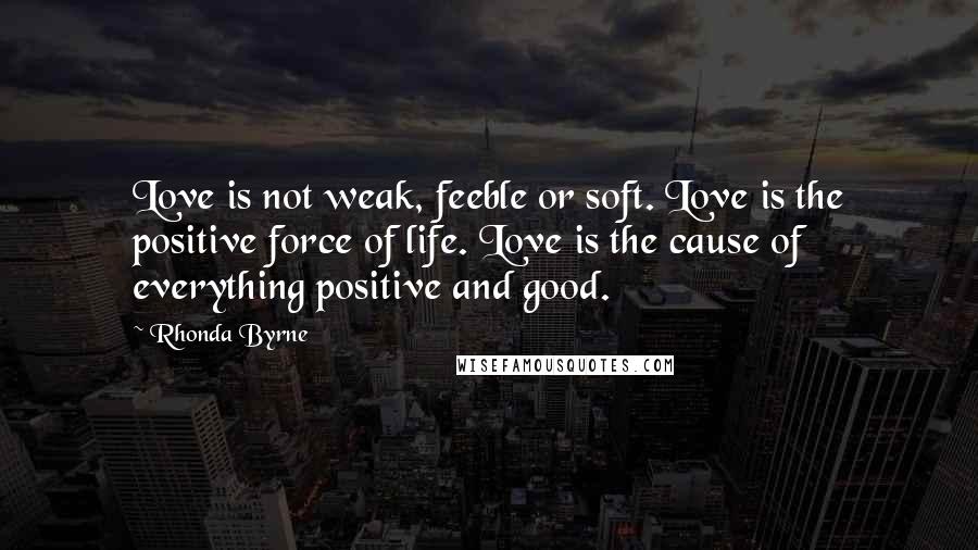 Rhonda Byrne Quotes: Love is not weak, feeble or soft. Love is the positive force of life. Love is the cause of everything positive and good.