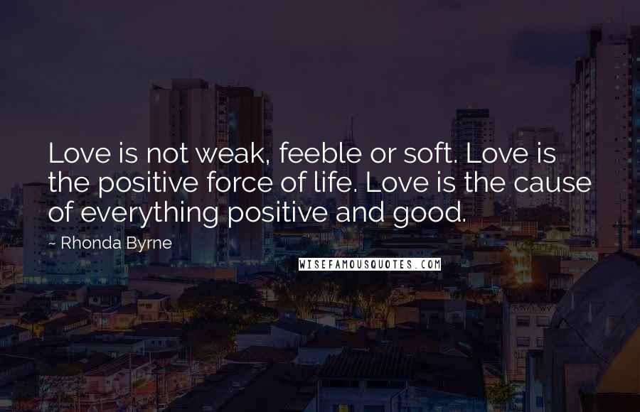 Rhonda Byrne Quotes: Love is not weak, feeble or soft. Love is the positive force of life. Love is the cause of everything positive and good.