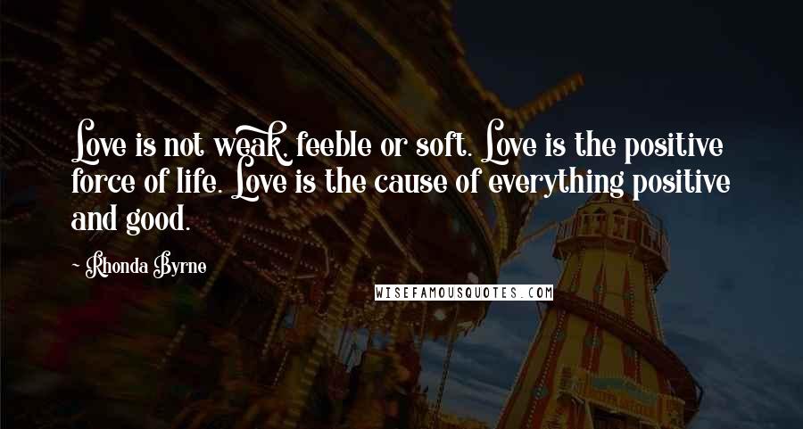 Rhonda Byrne Quotes: Love is not weak, feeble or soft. Love is the positive force of life. Love is the cause of everything positive and good.