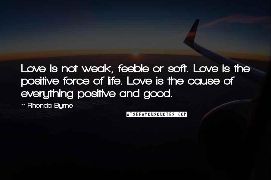 Rhonda Byrne Quotes: Love is not weak, feeble or soft. Love is the positive force of life. Love is the cause of everything positive and good.