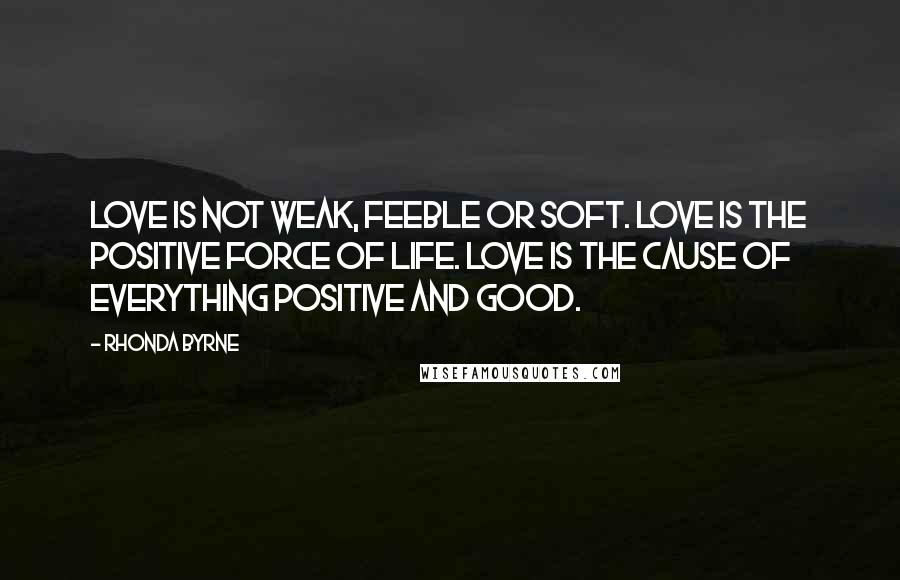 Rhonda Byrne Quotes: Love is not weak, feeble or soft. Love is the positive force of life. Love is the cause of everything positive and good.