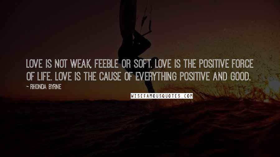 Rhonda Byrne Quotes: Love is not weak, feeble or soft. Love is the positive force of life. Love is the cause of everything positive and good.