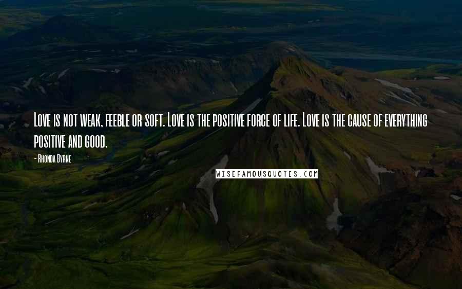 Rhonda Byrne Quotes: Love is not weak, feeble or soft. Love is the positive force of life. Love is the cause of everything positive and good.