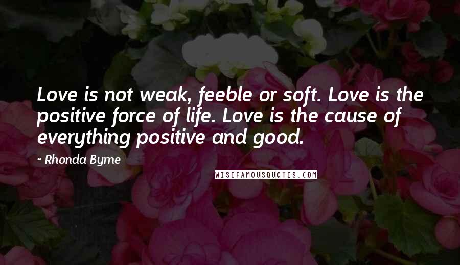 Rhonda Byrne Quotes: Love is not weak, feeble or soft. Love is the positive force of life. Love is the cause of everything positive and good.