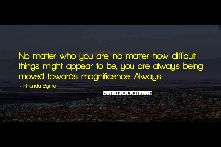 Rhonda Byrne Quotes: No matter who you are, no matter how difficult things might appear to be, you are always being moved towards magnificence. Always.