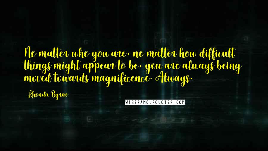 Rhonda Byrne Quotes: No matter who you are, no matter how difficult things might appear to be, you are always being moved towards magnificence. Always.