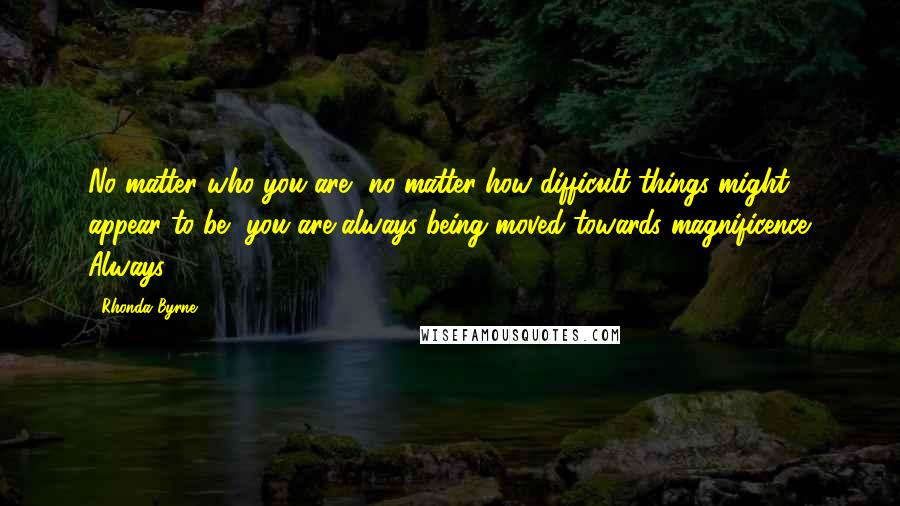 Rhonda Byrne Quotes: No matter who you are, no matter how difficult things might appear to be, you are always being moved towards magnificence. Always.