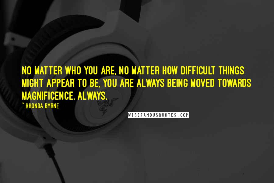 Rhonda Byrne Quotes: No matter who you are, no matter how difficult things might appear to be, you are always being moved towards magnificence. Always.