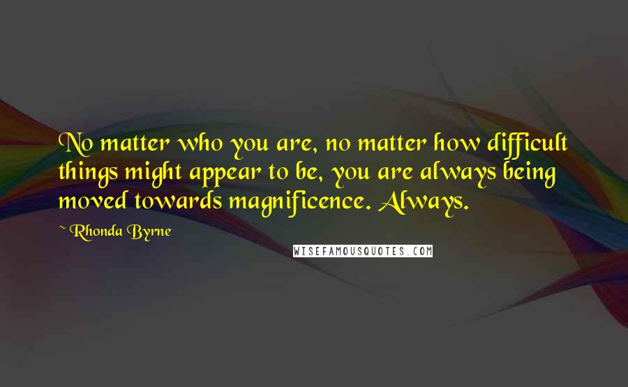 Rhonda Byrne Quotes: No matter who you are, no matter how difficult things might appear to be, you are always being moved towards magnificence. Always.