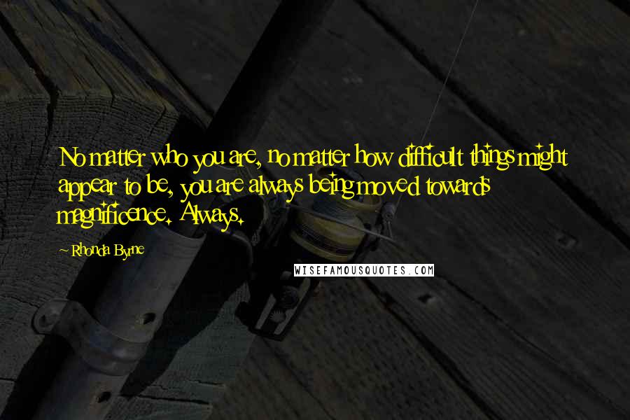 Rhonda Byrne Quotes: No matter who you are, no matter how difficult things might appear to be, you are always being moved towards magnificence. Always.