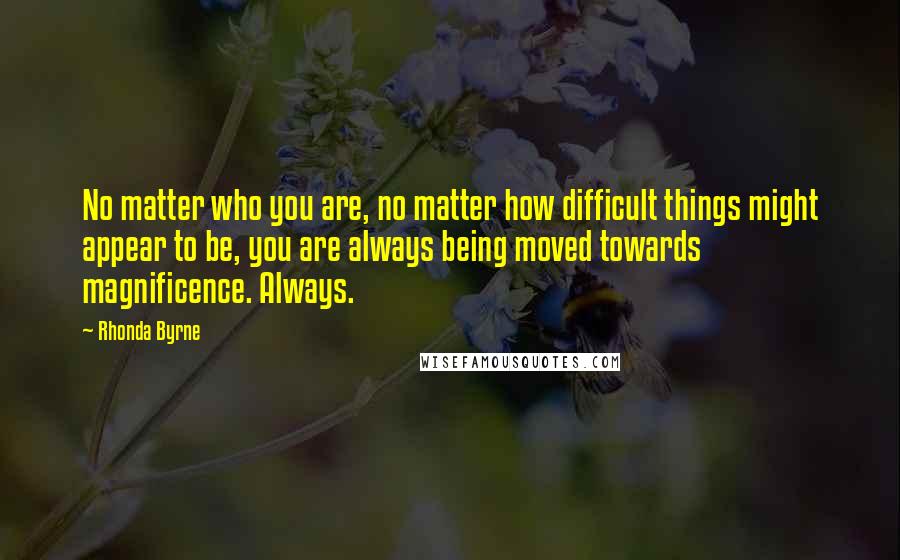 Rhonda Byrne Quotes: No matter who you are, no matter how difficult things might appear to be, you are always being moved towards magnificence. Always.