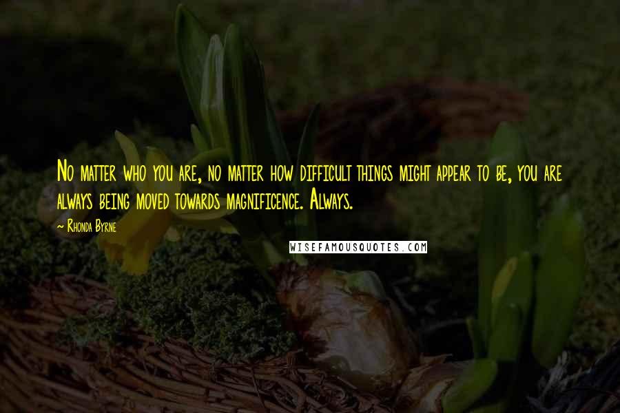 Rhonda Byrne Quotes: No matter who you are, no matter how difficult things might appear to be, you are always being moved towards magnificence. Always.