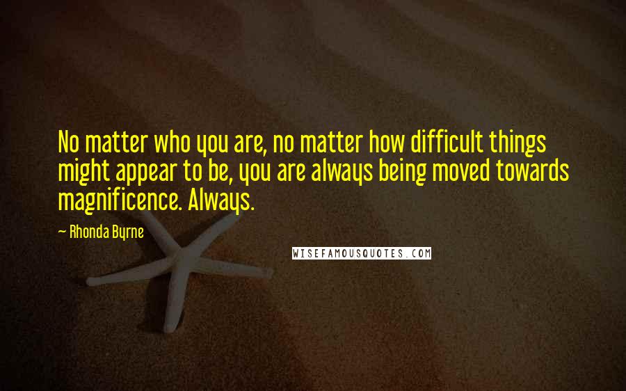 Rhonda Byrne Quotes: No matter who you are, no matter how difficult things might appear to be, you are always being moved towards magnificence. Always.