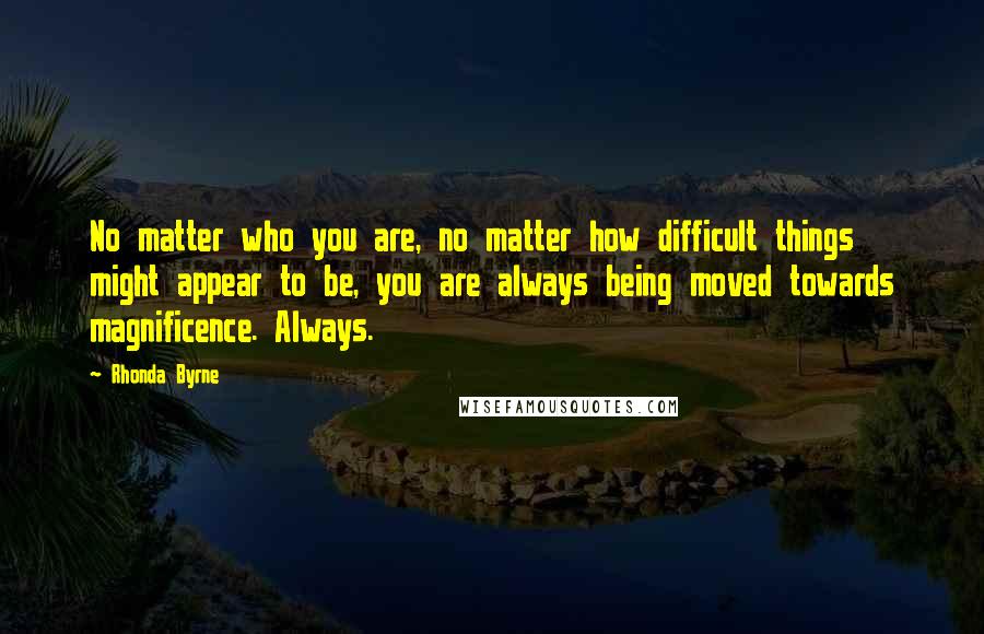 Rhonda Byrne Quotes: No matter who you are, no matter how difficult things might appear to be, you are always being moved towards magnificence. Always.