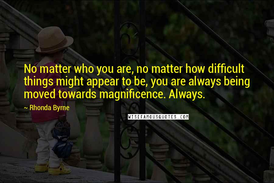 Rhonda Byrne Quotes: No matter who you are, no matter how difficult things might appear to be, you are always being moved towards magnificence. Always.