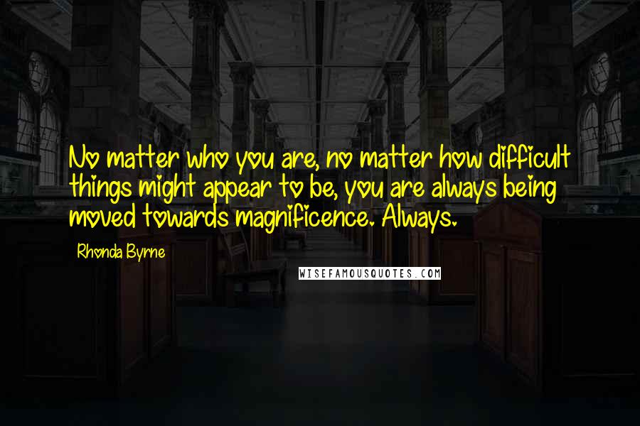 Rhonda Byrne Quotes: No matter who you are, no matter how difficult things might appear to be, you are always being moved towards magnificence. Always.