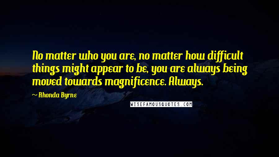 Rhonda Byrne Quotes: No matter who you are, no matter how difficult things might appear to be, you are always being moved towards magnificence. Always.