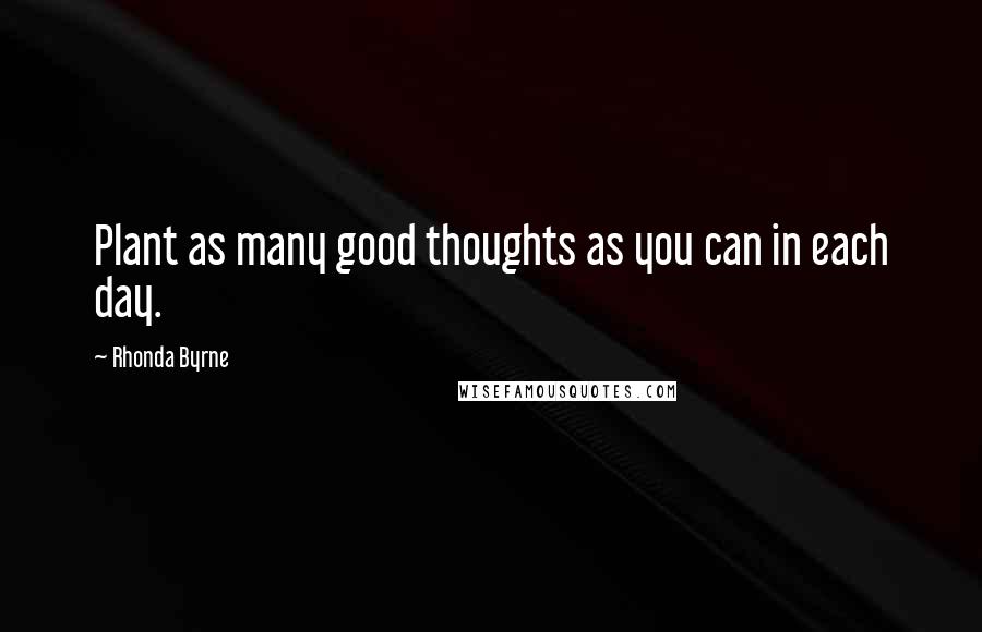 Rhonda Byrne Quotes: Plant as many good thoughts as you can in each day.