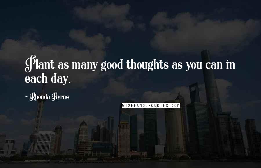 Rhonda Byrne Quotes: Plant as many good thoughts as you can in each day.