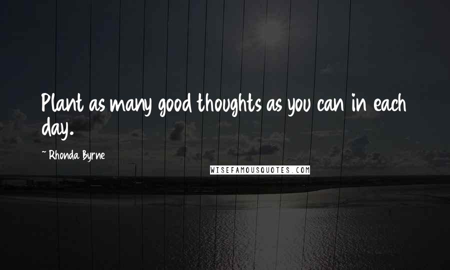 Rhonda Byrne Quotes: Plant as many good thoughts as you can in each day.