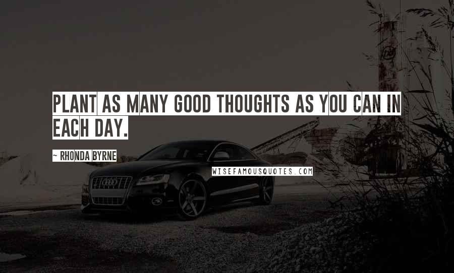 Rhonda Byrne Quotes: Plant as many good thoughts as you can in each day.