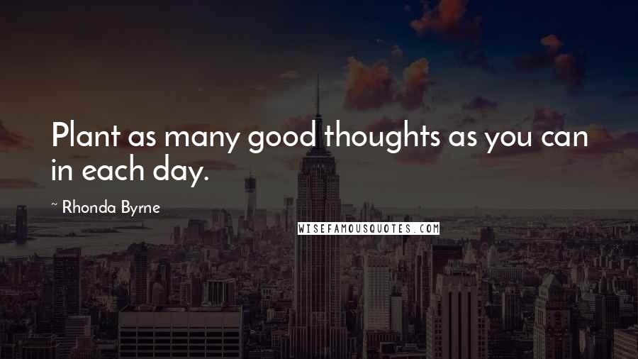 Rhonda Byrne Quotes: Plant as many good thoughts as you can in each day.