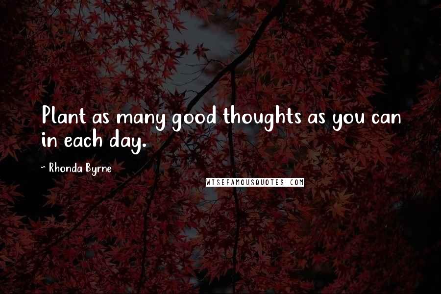 Rhonda Byrne Quotes: Plant as many good thoughts as you can in each day.