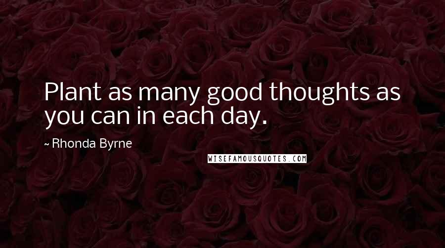 Rhonda Byrne Quotes: Plant as many good thoughts as you can in each day.