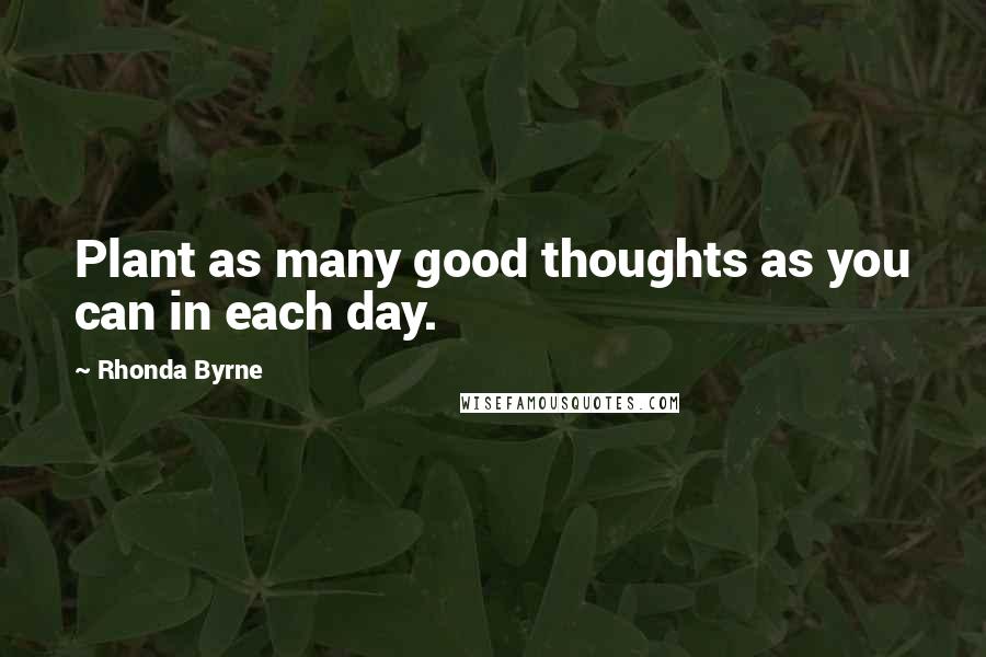 Rhonda Byrne Quotes: Plant as many good thoughts as you can in each day.