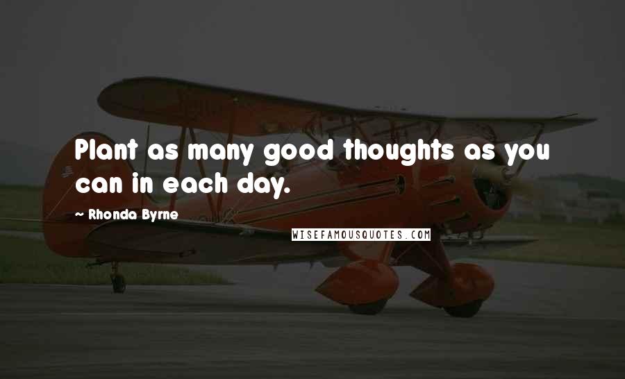 Rhonda Byrne Quotes: Plant as many good thoughts as you can in each day.