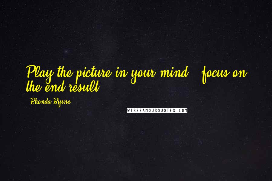 Rhonda Byrne Quotes: Play the picture in your mind - focus on the end result.