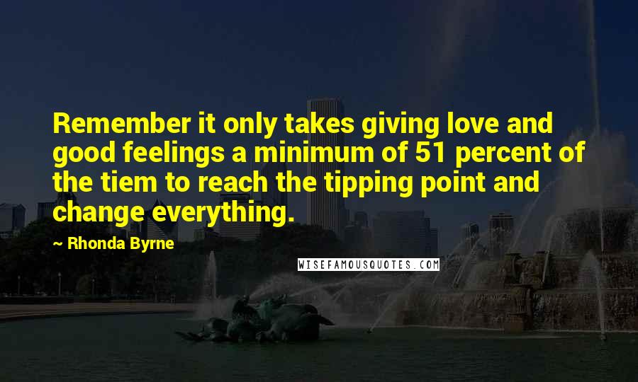 Rhonda Byrne Quotes: Remember it only takes giving love and good feelings a minimum of 51 percent of the tiem to reach the tipping point and change everything.
