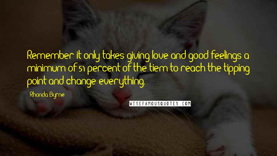 Rhonda Byrne Quotes: Remember it only takes giving love and good feelings a minimum of 51 percent of the tiem to reach the tipping point and change everything.