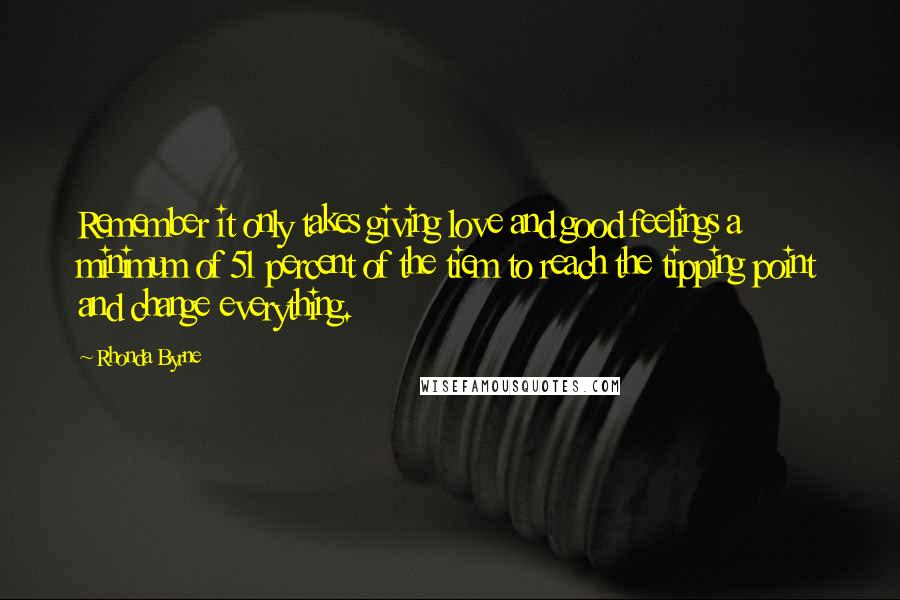 Rhonda Byrne Quotes: Remember it only takes giving love and good feelings a minimum of 51 percent of the tiem to reach the tipping point and change everything.