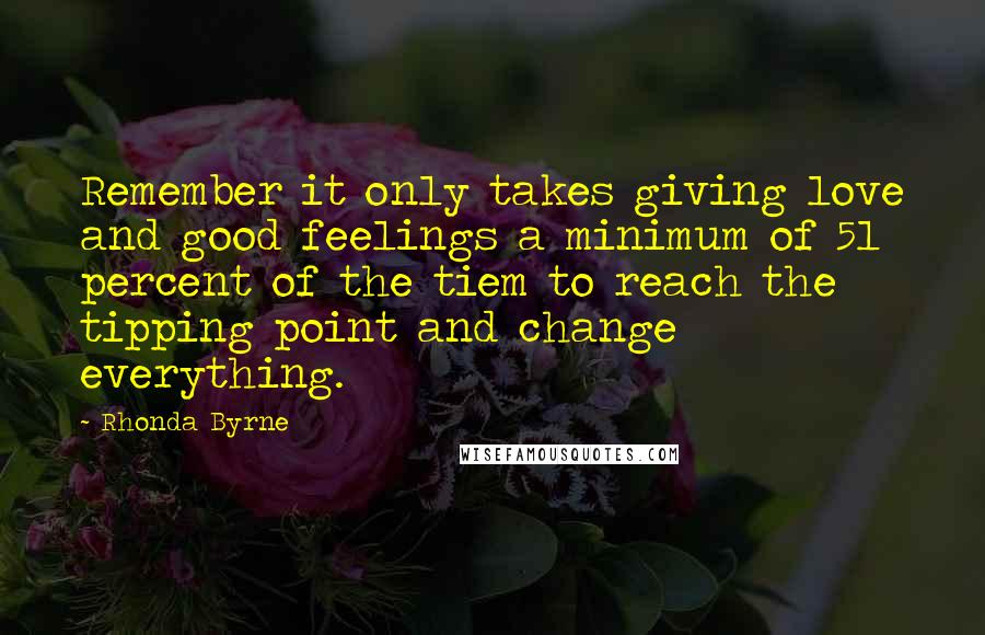Rhonda Byrne Quotes: Remember it only takes giving love and good feelings a minimum of 51 percent of the tiem to reach the tipping point and change everything.