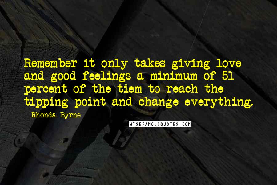 Rhonda Byrne Quotes: Remember it only takes giving love and good feelings a minimum of 51 percent of the tiem to reach the tipping point and change everything.